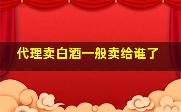 代理卖白酒一般卖给谁了