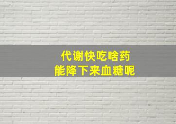 代谢快吃啥药能降下来血糖呢