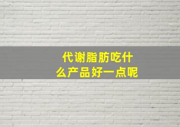 代谢脂肪吃什么产品好一点呢