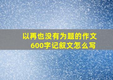 以再也没有为题的作文600字记叙文怎么写