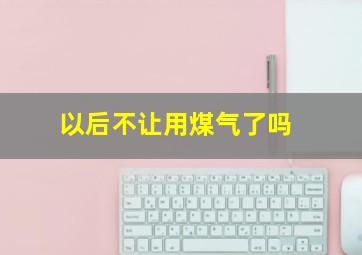 以后不让用煤气了吗