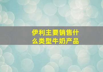 伊利主要销售什么类型牛奶产品