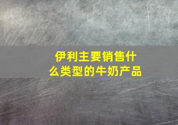 伊利主要销售什么类型的牛奶产品