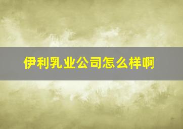 伊利乳业公司怎么样啊