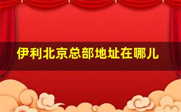 伊利北京总部地址在哪儿