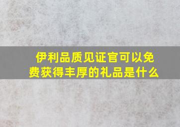 伊利品质见证官可以免费获得丰厚的礼品是什么