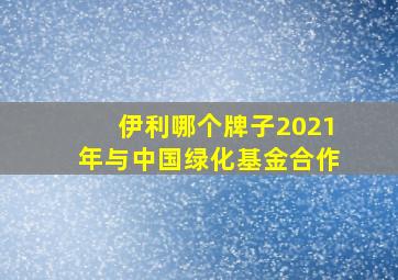 伊利哪个牌子2021年与中国绿化基金合作