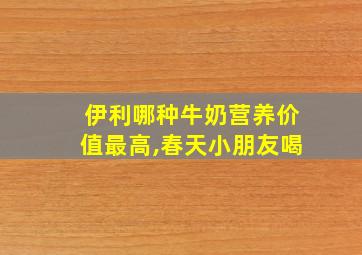 伊利哪种牛奶营养价值最高,春天小朋友喝