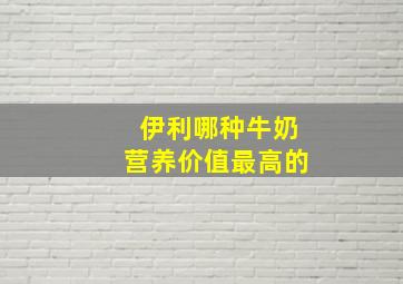 伊利哪种牛奶营养价值最高的