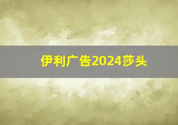 伊利广告2024莎头