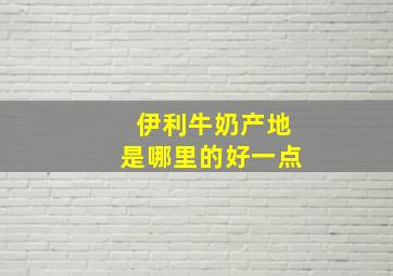 伊利牛奶产地是哪里的好一点