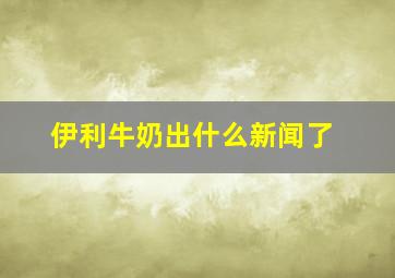 伊利牛奶出什么新闻了