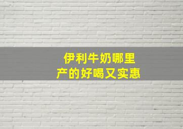 伊利牛奶哪里产的好喝又实惠