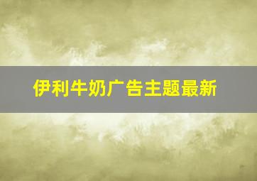 伊利牛奶广告主题最新