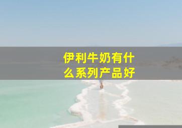 伊利牛奶有什么系列产品好