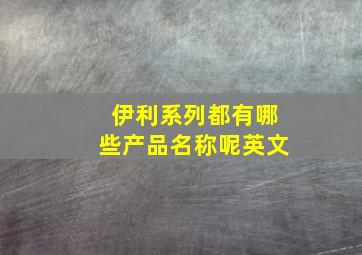 伊利系列都有哪些产品名称呢英文