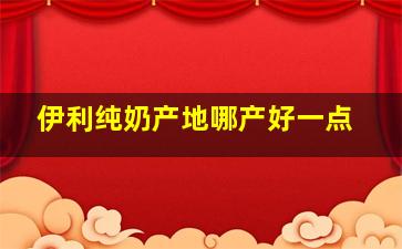 伊利纯奶产地哪产好一点