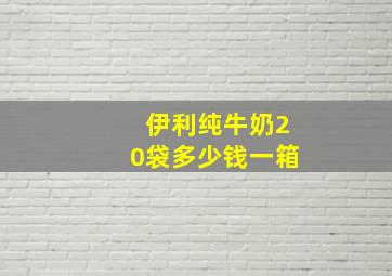 伊利纯牛奶20袋多少钱一箱