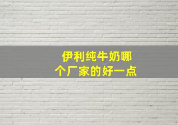 伊利纯牛奶哪个厂家的好一点