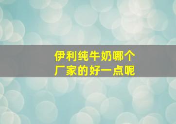 伊利纯牛奶哪个厂家的好一点呢