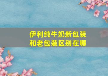 伊利纯牛奶新包装和老包装区别在哪