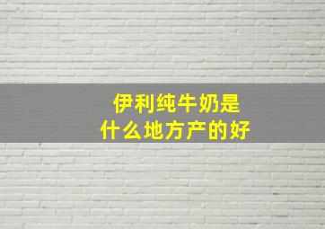 伊利纯牛奶是什么地方产的好