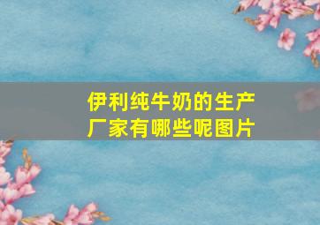 伊利纯牛奶的生产厂家有哪些呢图片