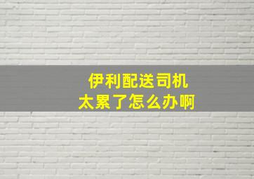 伊利配送司机太累了怎么办啊