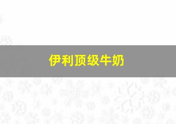 伊利顶级牛奶