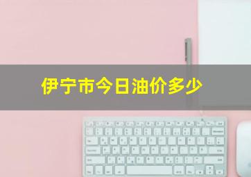 伊宁市今日油价多少