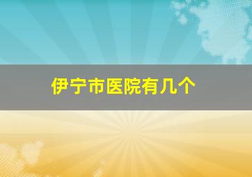 伊宁市医院有几个