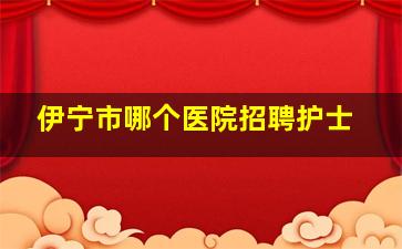 伊宁市哪个医院招聘护士