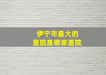 伊宁市最大的医院是哪家医院