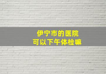 伊宁市的医院可以下午体检嘛