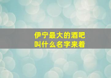 伊宁最大的酒吧叫什么名字来着