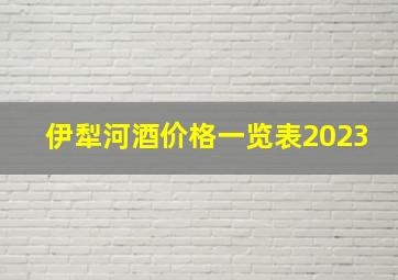 伊犁河酒价格一览表2023