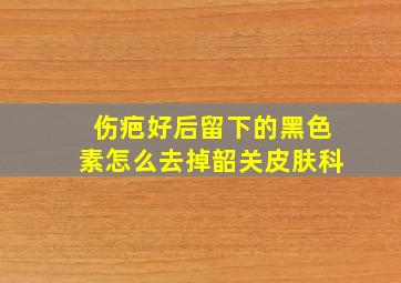 伤疤好后留下的黑色素怎么去掉韶关皮肤科