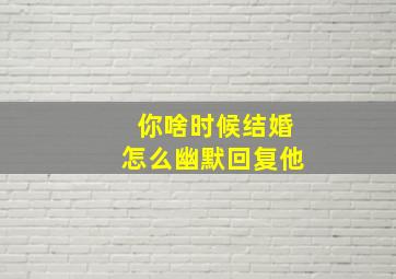 你啥时候结婚怎么幽默回复他