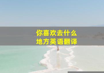 你喜欢去什么地方英语翻译