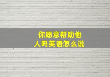 你愿意帮助他人吗英语怎么说