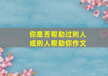 你是否帮助过别人或别人帮助你作文