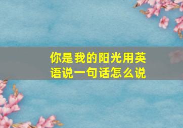 你是我的阳光用英语说一句话怎么说