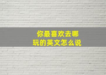 你最喜欢去哪玩的英文怎么说