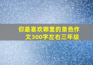 你最喜欢哪里的景色作文300字左右三年级