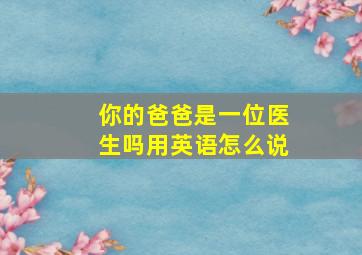 你的爸爸是一位医生吗用英语怎么说