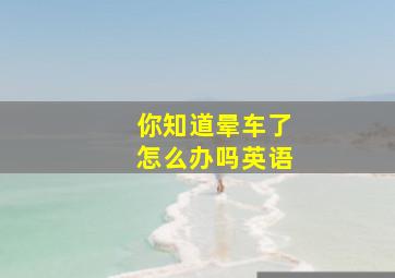 你知道晕车了怎么办吗英语