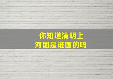 你知道清明上河图是谁画的吗