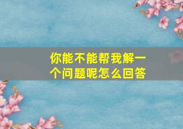 你能不能帮我解一个问题呢怎么回答