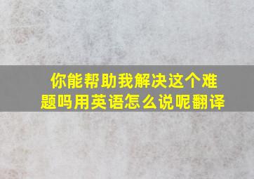 你能帮助我解决这个难题吗用英语怎么说呢翻译