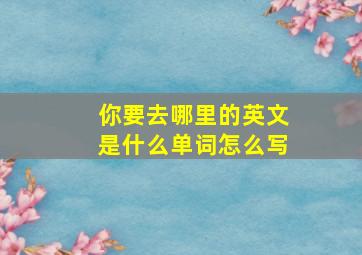 你要去哪里的英文是什么单词怎么写